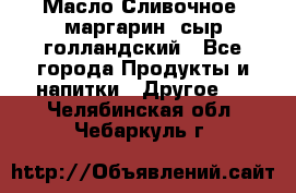 Масло Сливочное ,маргарин ,сыр голландский - Все города Продукты и напитки » Другое   . Челябинская обл.,Чебаркуль г.